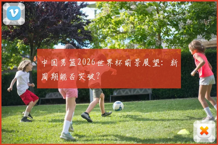 中国男篮2026世界杯前景展望:新周期能否突破?
