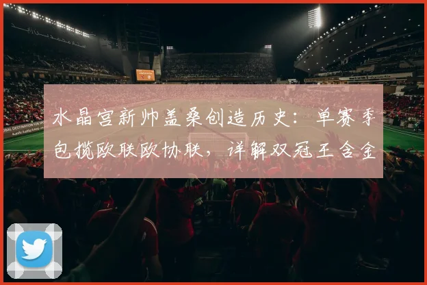 水晶宫新帅盖桑创造历史：单赛季包揽欧联欧协联，详解双冠王含金量与执教秘诀