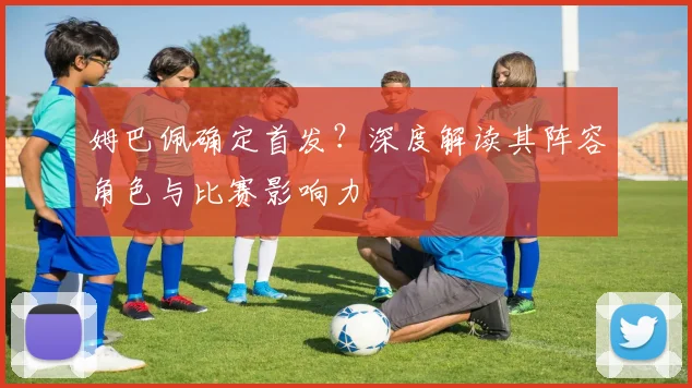 姆巴佩确定首发？深度解读其阵容角色与比赛影响力