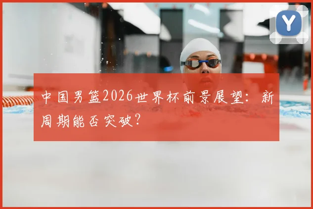 中国男篮2026世界杯前景展望：新周期能否突破？