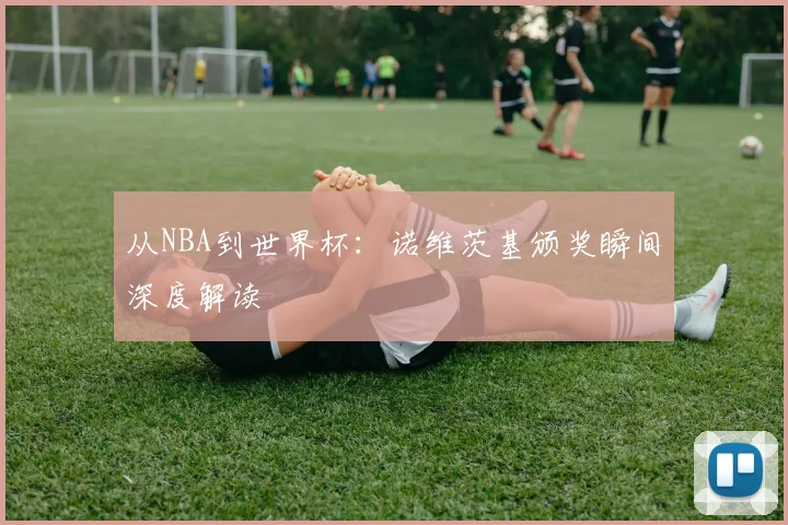从NBA到世界杯:诺维茨基颁奖瞬间深度解读