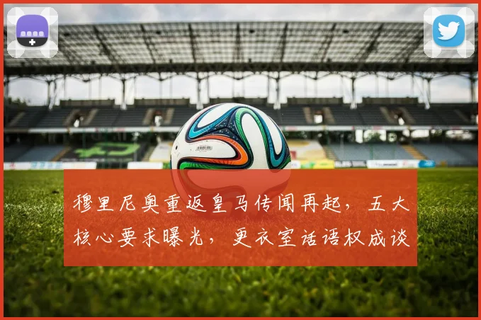 穆里尼奥重返皇马传闻再起,五大核心要求曝光,更衣室话语权成谈判焦点