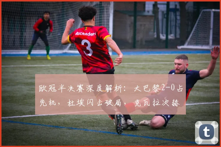 欧冠半决赛深度解析：大巴黎2-0占先机，杜埃闪击破局，克瓦拉次赫利亚锁定胜局
