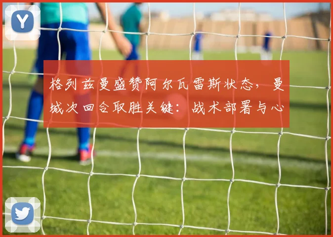 格列兹曼盛赞阿尔瓦雷斯状态,曼城次回合取胜关键:战术部署与心态调整
