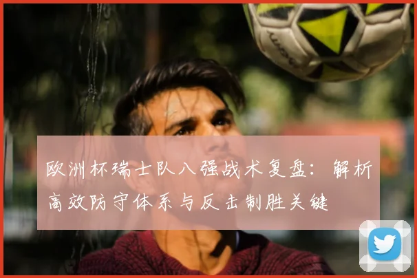 欧洲杯瑞士队八强战术复盘:解析高效防守体系与反击制胜关键