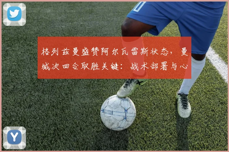 格列兹曼盛赞阿尔瓦雷斯状态，曼城次回合取胜关键：战术部署与心态调整