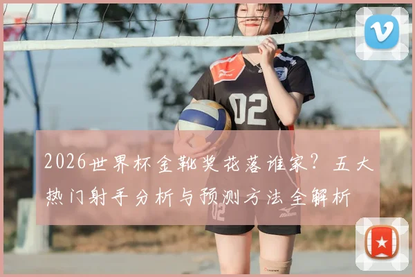 2026世界杯金靴奖花落谁家?五大热门射手分析与预测方法全解析