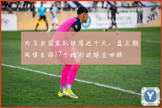 内马尔国家队缺席近千天，盘点期间俱乐部17个精彩进球全回顾