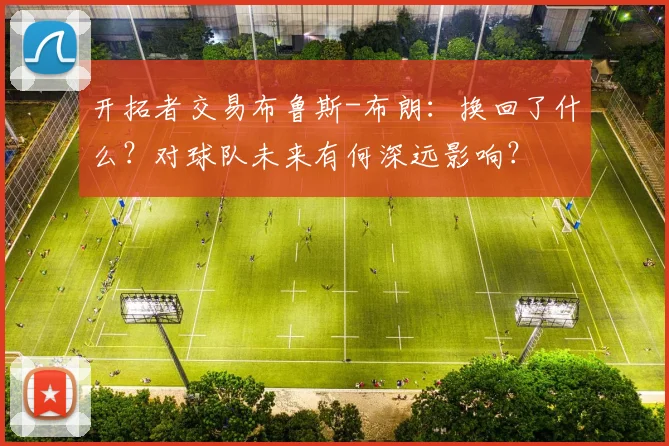 开拓者交易布鲁斯-布朗:换回了什么?对球队未来有何深远影响?